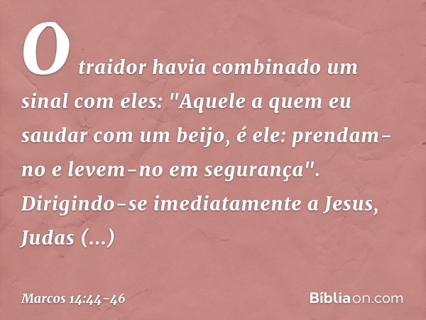 O traidor havia combinado um sinal com eles: "Aquele a quem eu saudar com um beijo, é ele: prendam-no e levem-no em segurança". Dirigindo-se imediatamente a Jes