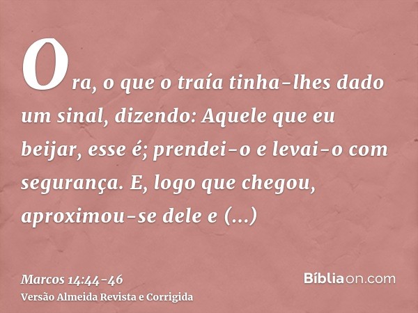 Ora, o que o traía tinha-lhes dado um sinal, dizendo: Aquele que eu beijar, esse é; prendei-o e levai-o com segurança.E, logo que chegou, aproximou-se dele e di