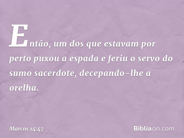 Então, um dos que estavam por perto puxou a espada e feriu o servo do sumo sacerdote, decepando-lhe a orelha. -- Marcos 14:47