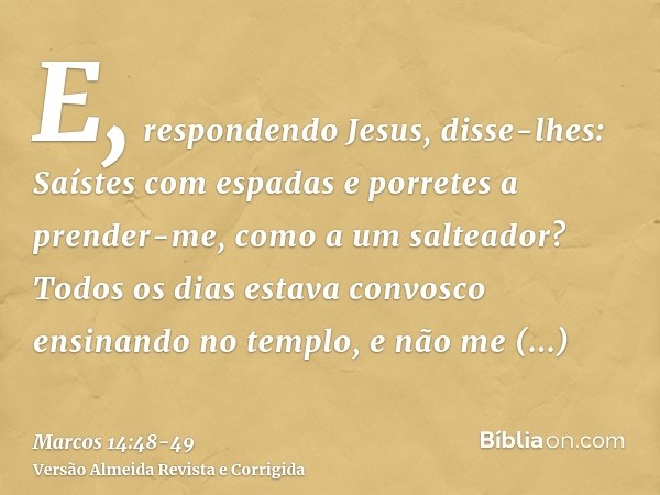 E, respondendo Jesus, disse-lhes: Saístes com espadas e porretes a prender-me, como a um salteador?Todos os dias estava convosco ensinando no templo, e não me p