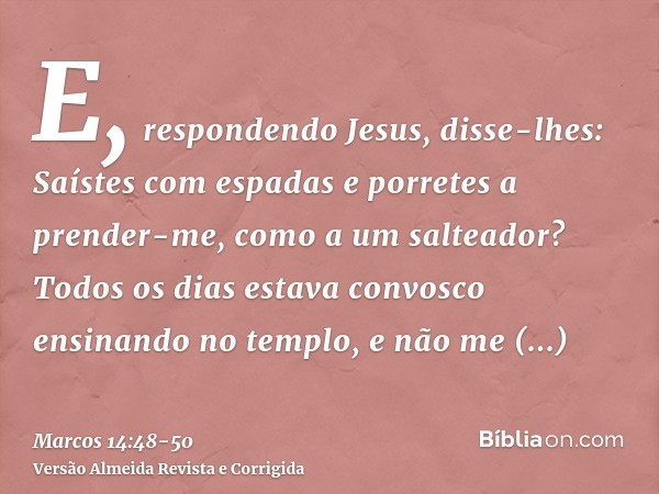 E, respondendo Jesus, disse-lhes: Saístes com espadas e porretes a prender-me, como a um salteador?Todos os dias estava convosco ensinando no templo, e não me p