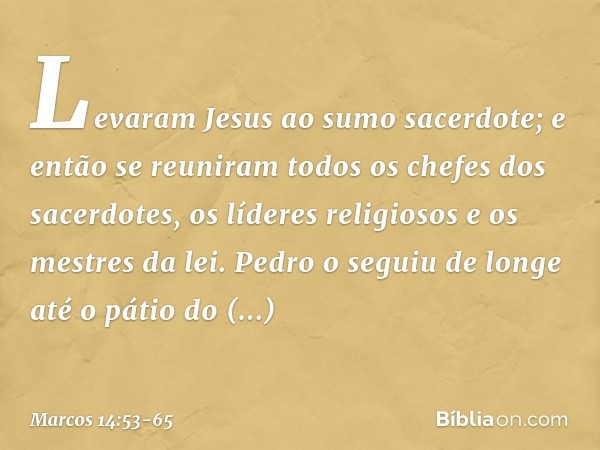 Levaram Jesus ao sumo sacerdote; e então se reuniram todos os chefes dos sacerdotes, os líderes religiosos e os mestres da lei. Pedro o seguiu de longe até o pá