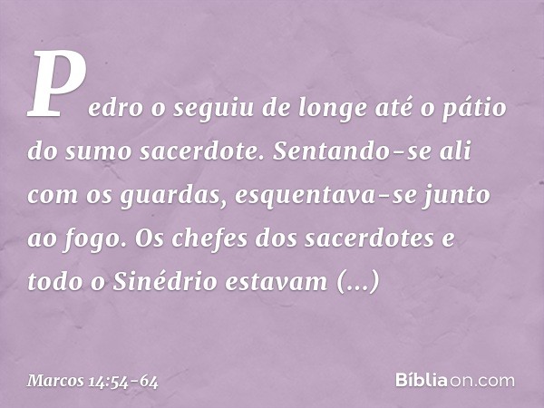 Pedro o seguiu de longe até o pátio do sumo sacerdote. Sentando-se ali com os guardas, esquentava-se junto ao fogo. Os chefes dos sacerdotes e todo o Sinédrio e