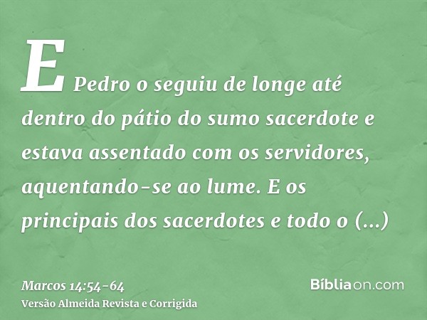 E Pedro o seguiu de longe até dentro do pátio do sumo sacerdote e estava assentado com os servidores, aquentando-se ao lume.E os principais dos sacerdotes e tod