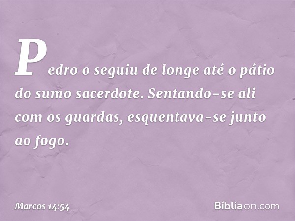 Pedro o seguiu de longe até o pátio do sumo sacerdote. Sentando-se ali com os guardas, esquentava-se junto ao fogo. -- Marcos 14:54