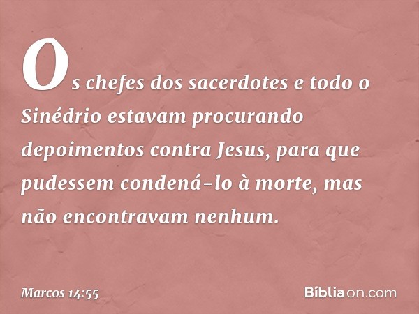 Os chefes dos sacerdotes e todo o Sinédrio estavam procurando depoimentos contra Jesus, para que pudessem condená-lo à morte, mas não encontravam nenhum. -- Mar