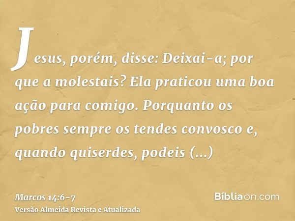 Jesus, porém, disse: Deixai-a; por que a molestais? Ela praticou uma boa ação para comigo.Porquanto os pobres sempre os tendes convosco e, quando quiserdes, pod