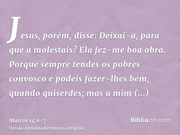 Jesus, porém, disse: Deixai-a, para que a molestais? Ela fez-me boa obra.Porque sempre tendes os pobres convosco e podeis fazer-lhes bem, quando quiserdes; mas 