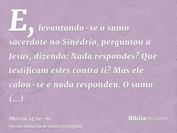 E, levantando-se o sumo sacerdote no Sinédrio, perguntou a Jesus, dizendo: Nada respondes? Que testificam estes contra ti?Mas ele calou-se e nada respondeu. O s