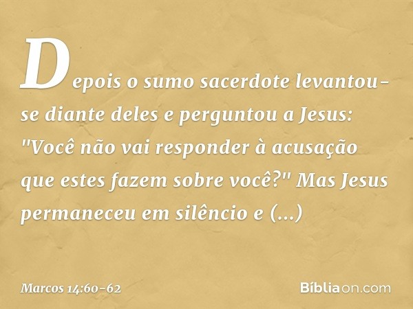Depois o sumo sacerdote levantou-se diante deles e perguntou a Jesus: "Você não vai responder à acusação que estes fazem sobre você?" Mas Jesus permaneceu em si