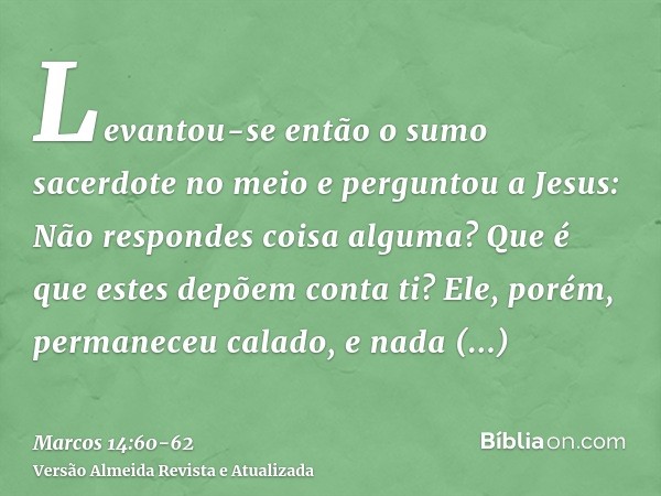 Levantou-se então o sumo sacerdote no meio e perguntou a Jesus: Não respondes coisa alguma? Que é que estes depõem conta ti?Ele, porém, permaneceu calado, e nad