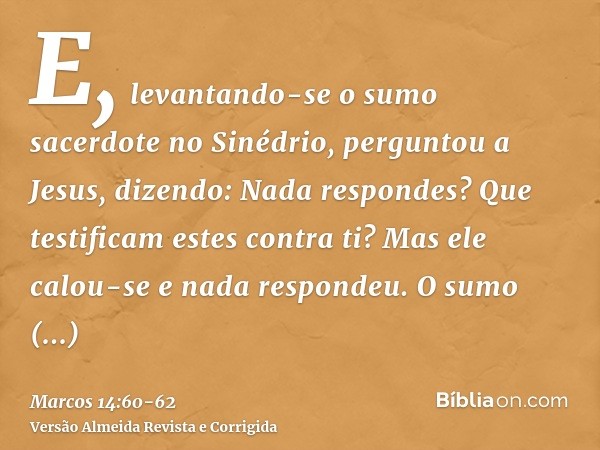 E, levantando-se o sumo sacerdote no Sinédrio, perguntou a Jesus, dizendo: Nada respondes? Que testificam estes contra ti?Mas ele calou-se e nada respondeu. O s