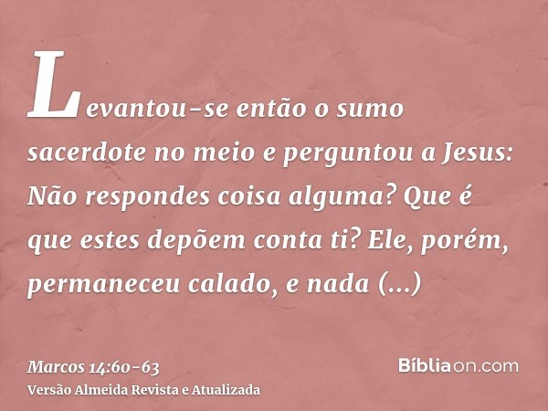Levantou-se então o sumo sacerdote no meio e perguntou a Jesus: Não respondes coisa alguma? Que é que estes depõem conta ti?Ele, porém, permaneceu calado, e nad