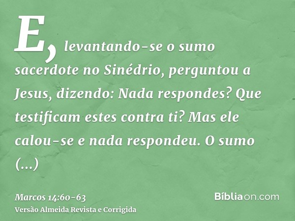 E, levantando-se o sumo sacerdote no Sinédrio, perguntou a Jesus, dizendo: Nada respondes? Que testificam estes contra ti?Mas ele calou-se e nada respondeu. O s