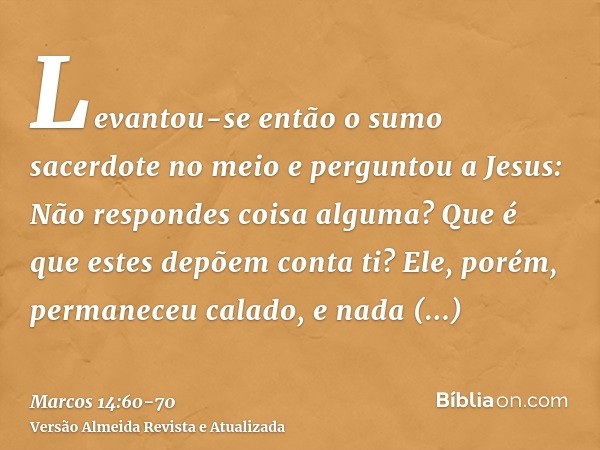 Levantou-se então o sumo sacerdote no meio e perguntou a Jesus: Não respondes coisa alguma? Que é que estes depõem conta ti?Ele, porém, permaneceu calado, e nad