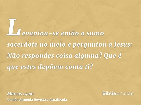 Levantou-se então o sumo sacerdote no meio e perguntou a Jesus: Não respondes coisa alguma? Que é que estes depõem conta ti?