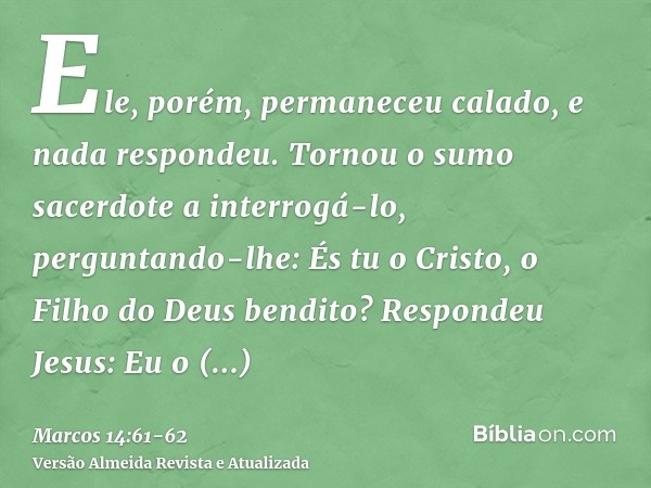 Ele, porém, permaneceu calado, e nada respondeu. Tornou o sumo sacerdote a interrogá-lo, perguntando-lhe: És tu o Cristo, o Filho do Deus bendito?Respondeu Jesu