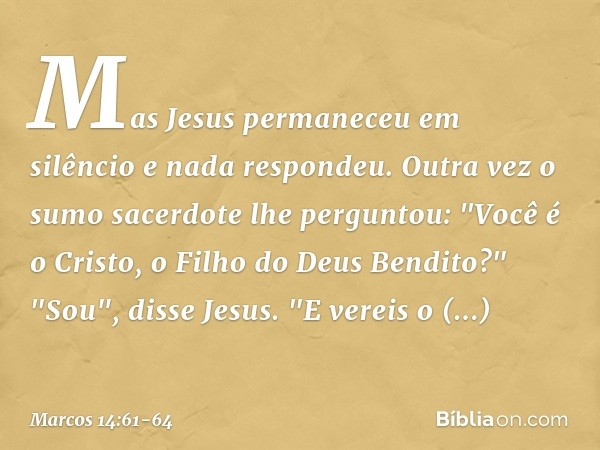 Mas Jesus permaneceu em silêncio e nada respondeu.
Outra vez o sumo sacerdote lhe perguntou: "Você é o Cristo, o Filho do Deus Bendito?" "Sou", disse Jesus. "E