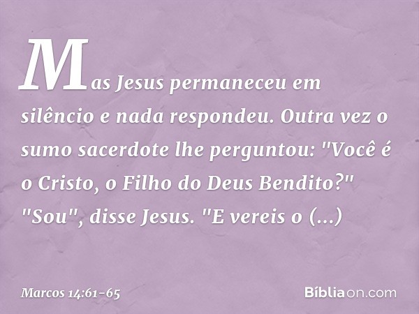 Mas Jesus permaneceu em silêncio e nada respondeu.
Outra vez o sumo sacerdote lhe perguntou: "Você é o Cristo, o Filho do Deus Bendito?" "Sou", disse Jesus. "E 