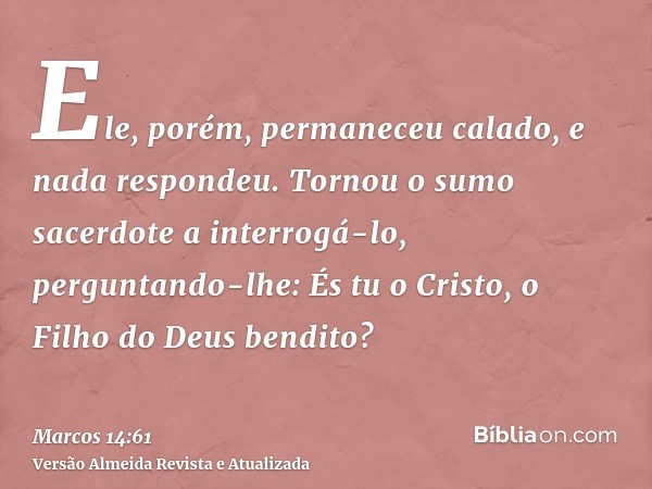 Ele, porém, permaneceu calado, e nada respondeu. Tornou o sumo sacerdote a interrogá-lo, perguntando-lhe: És tu o Cristo, o Filho do Deus bendito?