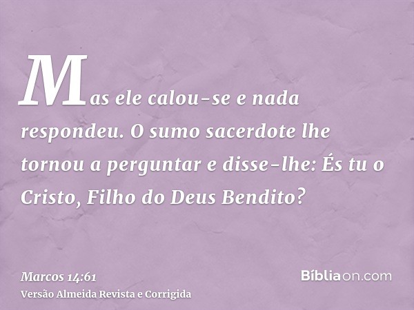 Mas ele calou-se e nada respondeu. O sumo sacerdote lhe tornou a perguntar e disse-lhe: És tu o Cristo, Filho do Deus Bendito?