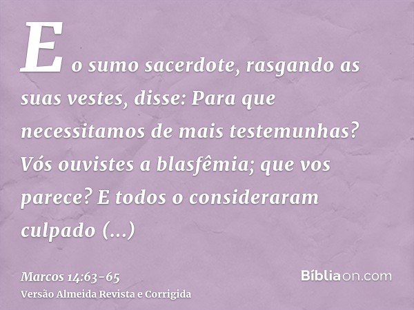 E o sumo sacerdote, rasgando as suas vestes, disse: Para que necessitamos de mais testemunhas?Vós ouvistes a blasfêmia; que vos parece? E todos o consideraram c