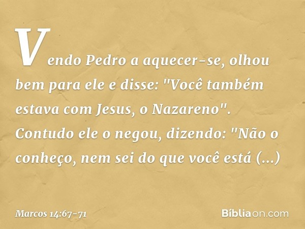 Vendo Pedro a aquecer-se, olhou bem para ele e disse:
"Você também estava com Jesus, o Nazareno". Contudo ele o negou, dizendo: "Não o conheço, nem sei do que v