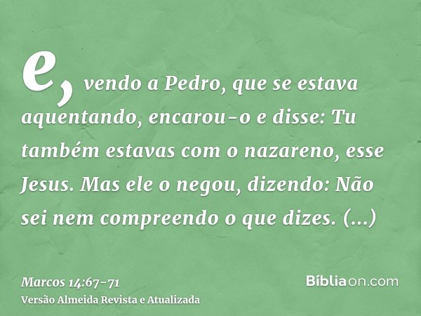 e, vendo a Pedro, que se estava aquentando, encarou-o e disse: Tu também estavas com o nazareno, esse Jesus.Mas ele o negou, dizendo: Não sei nem compreendo o q