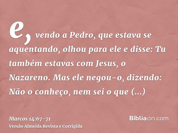 e, vendo a Pedro, que estava se aquentando, olhou para ele e disse: Tu também estavas com Jesus, o Nazareno.Mas ele negou-o, dizendo: Não o conheço, nem sei o q