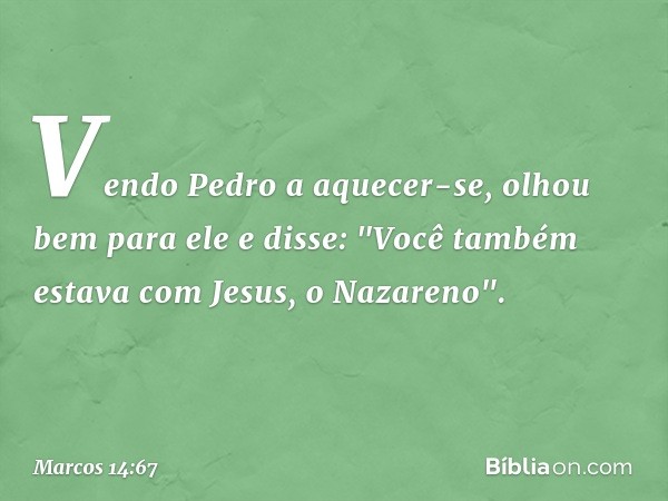 Vendo Pedro a aquecer-se, olhou bem para ele e disse:
"Você também estava com Jesus, o Nazareno". -- Marcos 14:67