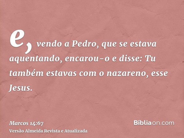 e, vendo a Pedro, que se estava aquentando, encarou-o e disse: Tu também estavas com o nazareno, esse Jesus.