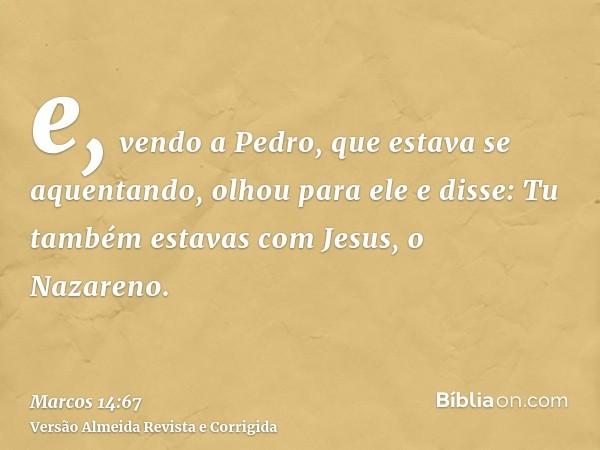 e, vendo a Pedro, que estava se aquentando, olhou para ele e disse: Tu também estavas com Jesus, o Nazareno.