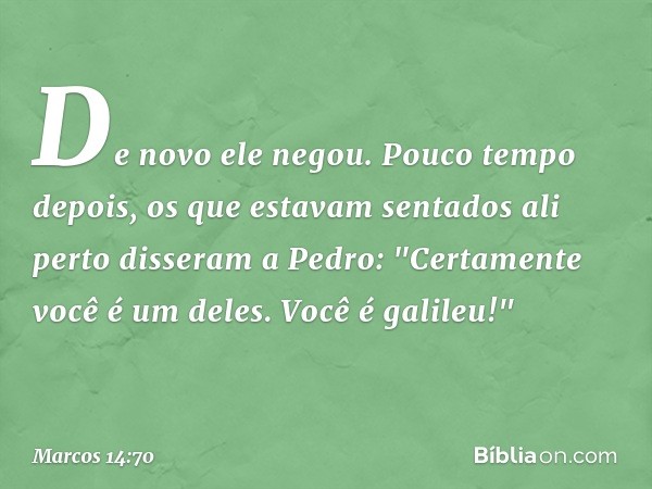 De novo ele negou.
Pouco tempo depois, os que estavam sentados ali perto disseram a Pedro: "Certamente você é um deles. Você é galileu!" -- Marcos 14:70