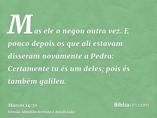 Mas ele o negou outra vez. E pouco depois os que ali estavam disseram novamente a Pedro: Certamente tu és um deles; pois és também galileu.