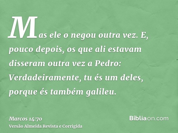 Mas ele o negou outra vez. E, pouco depois, os que ali estavam disseram outra vez a Pedro: Verdadeiramente, tu és um deles, porque és também galileu.
