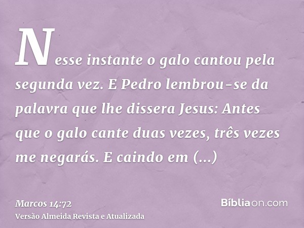 Nesse instante o galo cantou pela segunda vez. E Pedro lembrou-se da palavra que lhe dissera Jesus: Antes que o galo cante duas vezes, três vezes me negarás. E 