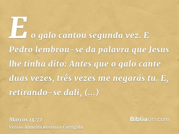 E o galo cantou segunda vez. E Pedro lembrou-se da palavra que Jesus lhe tinha dito: Antes que o galo cante duas vezes, três vezes me negarás tu. E, retirando-s