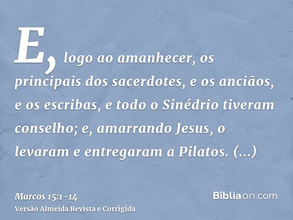 E, logo ao amanhecer, os principais dos sacerdotes, e os anciãos, e os escribas, e todo o Sinédrio tiveram conselho; e, amarrando Jesus, o levaram e entregaram