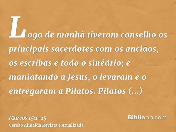 Logo de manhã tiveram conselho os principais sacerdotes com os anciãos, os escribas e todo o sinédrio; e maniatando a Jesus, o levaram e o entregaram a Pilatos.