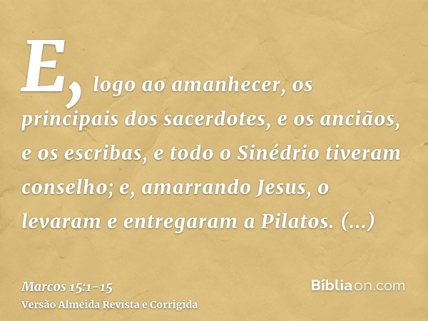 E, logo ao amanhecer, os principais dos sacerdotes, e os anciãos, e os escribas, e todo o Sinédrio tiveram conselho; e, amarrando Jesus, o levaram e entregaram 