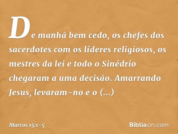 De manhã bem cedo, os chefes dos sacerdotes com os líderes religiosos, os mestres da lei e todo o Sinédrio chegaram a uma decisão. Amarrando Jesus, levaram-no e