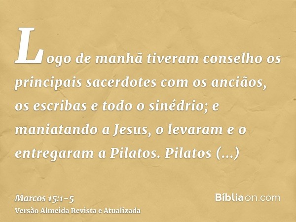 Logo de manhã tiveram conselho os principais sacerdotes com os anciãos, os escribas e todo o sinédrio; e maniatando a Jesus, o levaram e o entregaram a Pilatos.