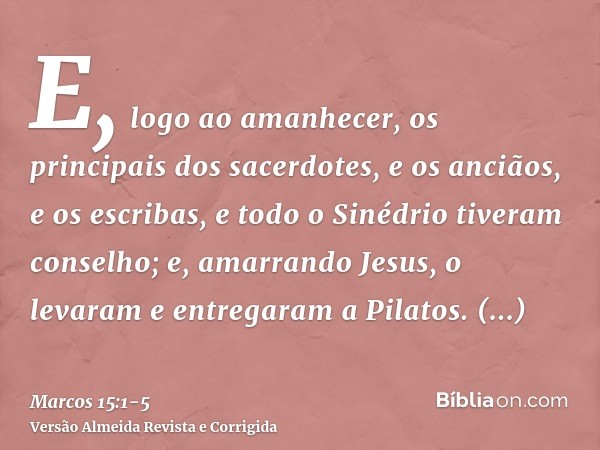 E, logo ao amanhecer, os principais dos sacerdotes, e os anciãos, e os escribas, e todo o Sinédrio tiveram conselho; e, amarrando Jesus, o levaram e entregaram 