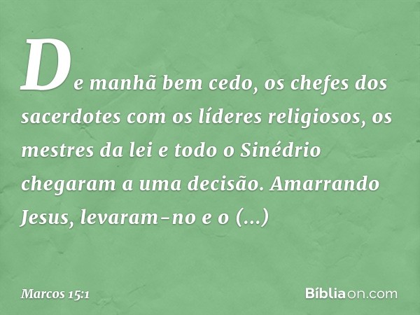 De manhã bem cedo, os chefes dos sacerdotes com os líderes religiosos, os mestres da lei e todo o Sinédrio chegaram a uma decisão. Amarrando Jesus, levaram-no e