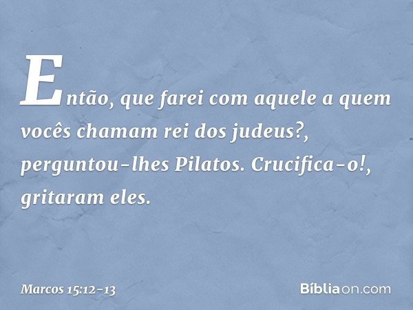 "Então, que farei com aquele a quem vocês chamam rei dos judeus?", perguntou-lhes Pilatos. "Crucifica-o!", gritaram eles. -- Marcos 15:12-13