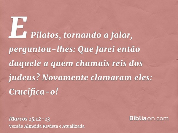E Pilatos, tornando a falar, perguntou-lhes: Que farei então daquele a quem chamais reis dos judeus?Novamente clamaram eles: Crucifica-o!