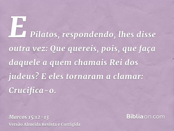 E Pilatos, respondendo, lhes disse outra vez: Que quereis, pois, que faça daquele a quem chamais Rei dos judeus?E eles tornaram a clamar: Crucifica-o.