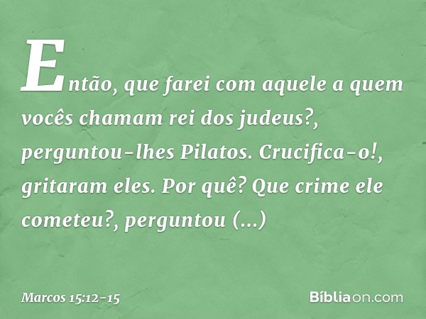 "Então, que farei com aquele a quem vocês chamam rei dos judeus?", perguntou-lhes Pilatos. "Crucifica-o!", gritaram eles. "Por quê? Que crime ele cometeu?", per