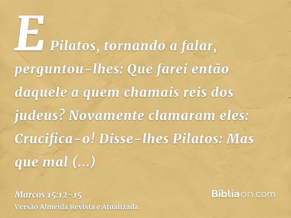 E Pilatos, tornando a falar, perguntou-lhes: Que farei então daquele a quem chamais reis dos judeus?Novamente clamaram eles: Crucifica-o!Disse-lhes Pilatos: Mas