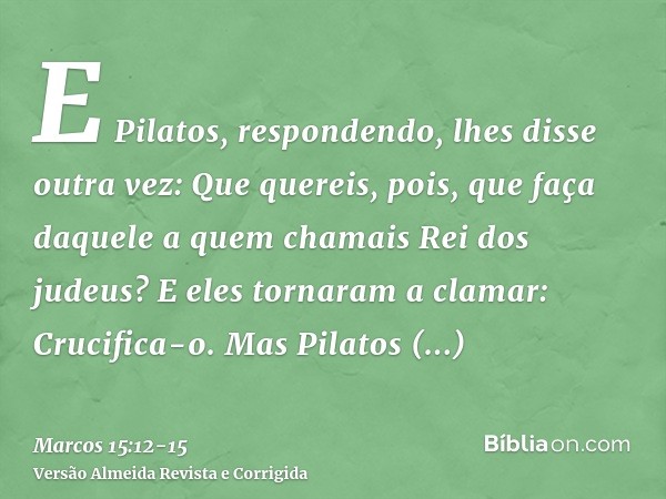 E Pilatos, respondendo, lhes disse outra vez: Que quereis, pois, que faça daquele a quem chamais Rei dos judeus?E eles tornaram a clamar: Crucifica-o.Mas Pilato